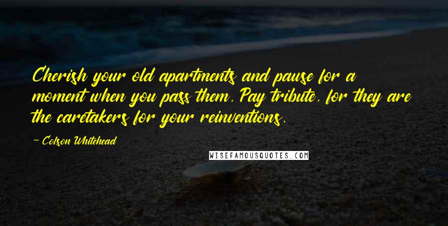 Colson Whitehead Quotes: Cherish your old apartments and pause for a moment when you pass them. Pay tribute, for they are the caretakers for your reinventions.