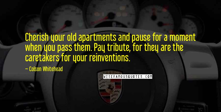 Colson Whitehead Quotes: Cherish your old apartments and pause for a moment when you pass them. Pay tribute, for they are the caretakers for your reinventions.