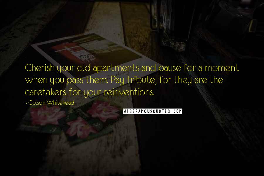 Colson Whitehead Quotes: Cherish your old apartments and pause for a moment when you pass them. Pay tribute, for they are the caretakers for your reinventions.