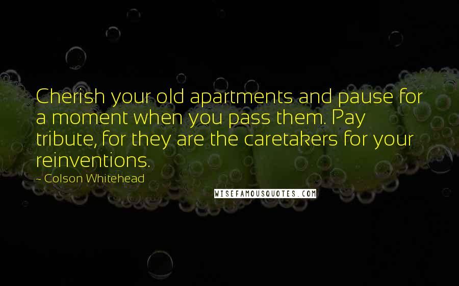 Colson Whitehead Quotes: Cherish your old apartments and pause for a moment when you pass them. Pay tribute, for they are the caretakers for your reinventions.