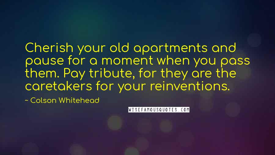 Colson Whitehead Quotes: Cherish your old apartments and pause for a moment when you pass them. Pay tribute, for they are the caretakers for your reinventions.