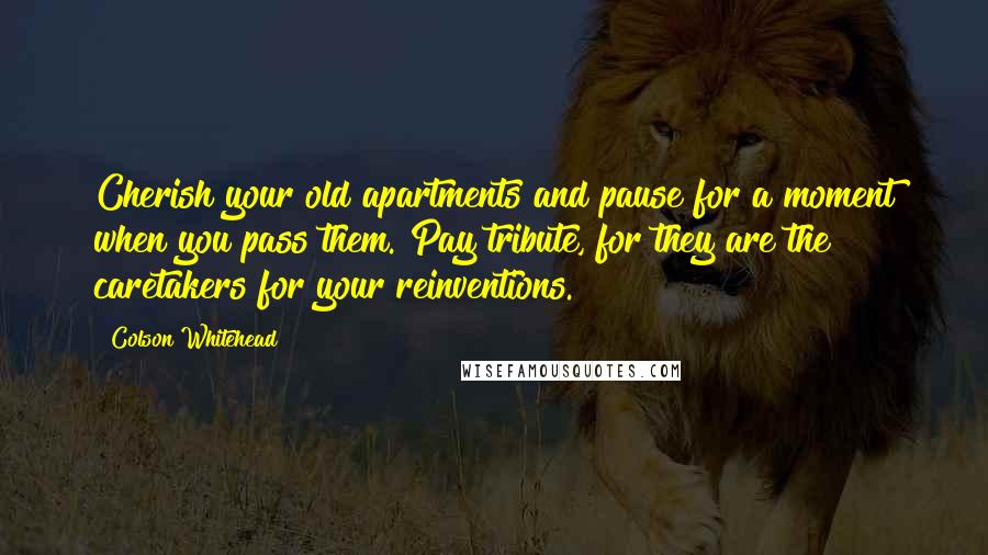 Colson Whitehead Quotes: Cherish your old apartments and pause for a moment when you pass them. Pay tribute, for they are the caretakers for your reinventions.