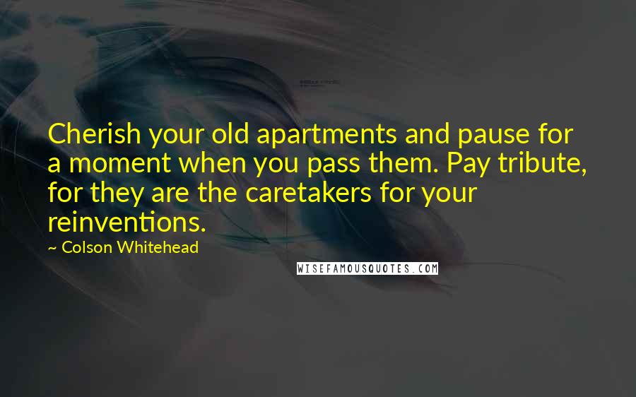 Colson Whitehead Quotes: Cherish your old apartments and pause for a moment when you pass them. Pay tribute, for they are the caretakers for your reinventions.