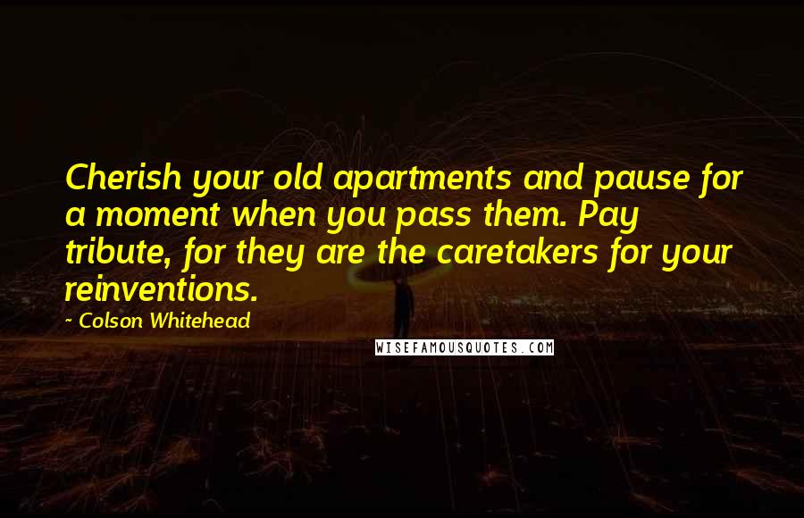 Colson Whitehead Quotes: Cherish your old apartments and pause for a moment when you pass them. Pay tribute, for they are the caretakers for your reinventions.