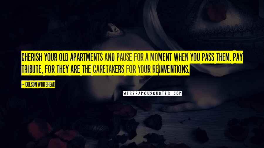 Colson Whitehead Quotes: Cherish your old apartments and pause for a moment when you pass them. Pay tribute, for they are the caretakers for your reinventions.