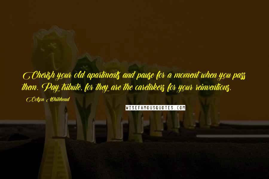 Colson Whitehead Quotes: Cherish your old apartments and pause for a moment when you pass them. Pay tribute, for they are the caretakers for your reinventions.