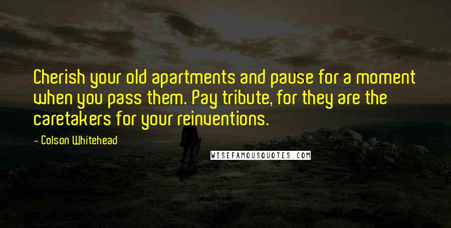 Colson Whitehead Quotes: Cherish your old apartments and pause for a moment when you pass them. Pay tribute, for they are the caretakers for your reinventions.