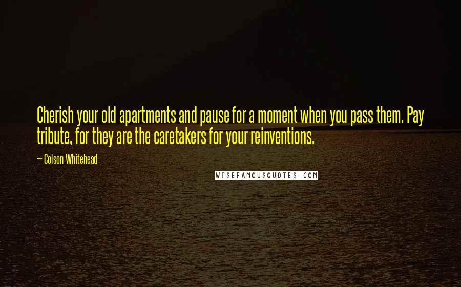 Colson Whitehead Quotes: Cherish your old apartments and pause for a moment when you pass them. Pay tribute, for they are the caretakers for your reinventions.