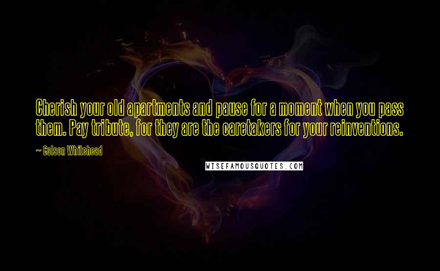 Colson Whitehead Quotes: Cherish your old apartments and pause for a moment when you pass them. Pay tribute, for they are the caretakers for your reinventions.