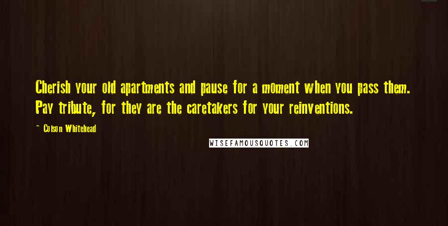 Colson Whitehead Quotes: Cherish your old apartments and pause for a moment when you pass them. Pay tribute, for they are the caretakers for your reinventions.