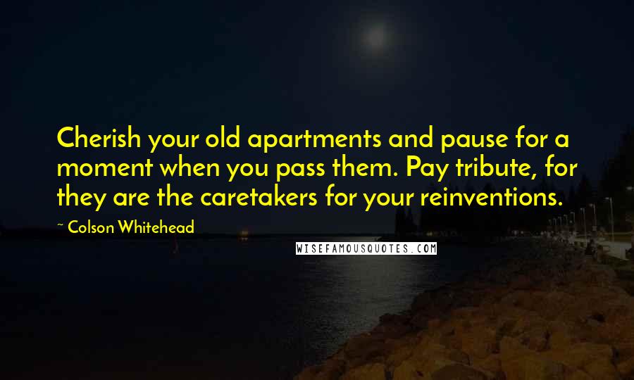 Colson Whitehead Quotes: Cherish your old apartments and pause for a moment when you pass them. Pay tribute, for they are the caretakers for your reinventions.