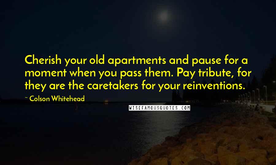 Colson Whitehead Quotes: Cherish your old apartments and pause for a moment when you pass them. Pay tribute, for they are the caretakers for your reinventions.