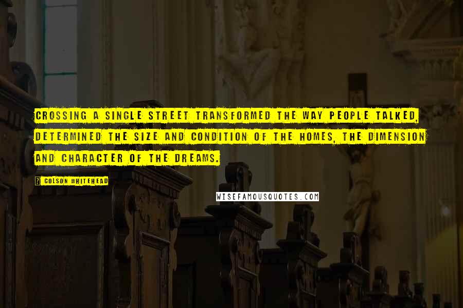 Colson Whitehead Quotes: Crossing a single street transformed the way people talked, determined the size and condition of the homes, the dimension and character of the dreams.