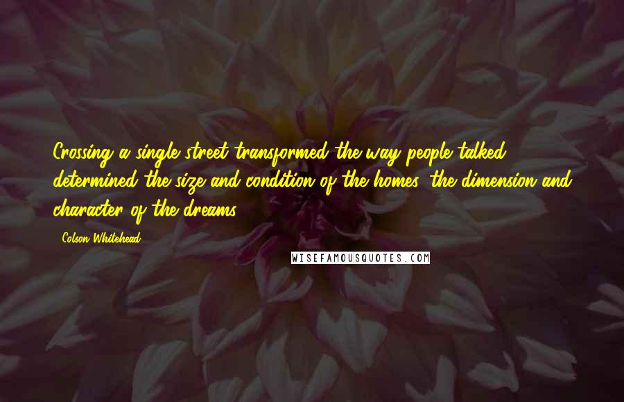 Colson Whitehead Quotes: Crossing a single street transformed the way people talked, determined the size and condition of the homes, the dimension and character of the dreams.