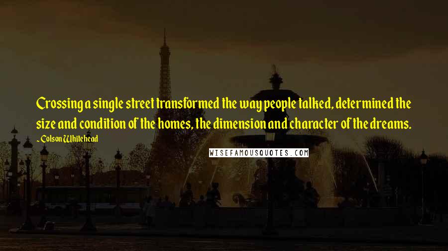 Colson Whitehead Quotes: Crossing a single street transformed the way people talked, determined the size and condition of the homes, the dimension and character of the dreams.