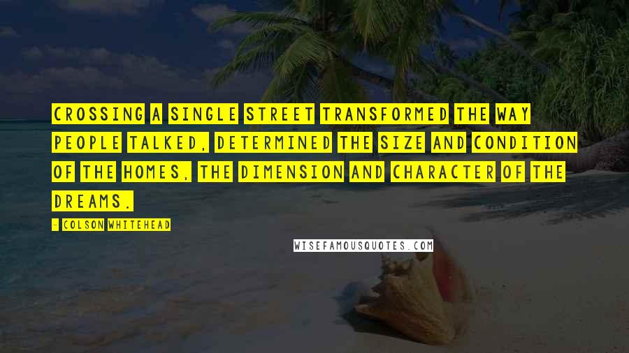 Colson Whitehead Quotes: Crossing a single street transformed the way people talked, determined the size and condition of the homes, the dimension and character of the dreams.