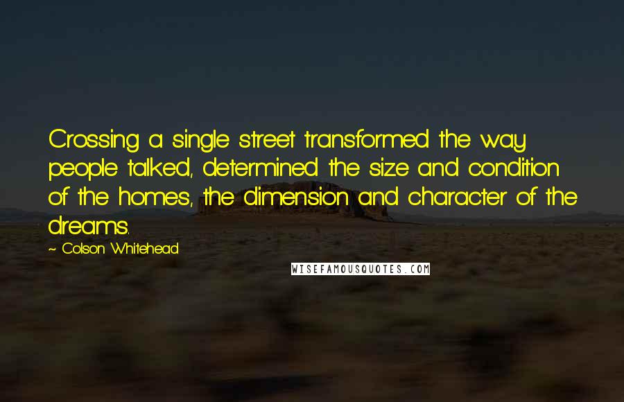 Colson Whitehead Quotes: Crossing a single street transformed the way people talked, determined the size and condition of the homes, the dimension and character of the dreams.