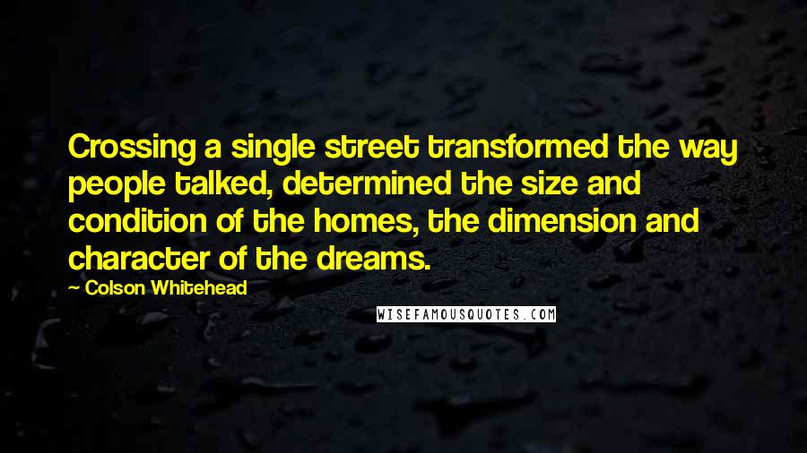 Colson Whitehead Quotes: Crossing a single street transformed the way people talked, determined the size and condition of the homes, the dimension and character of the dreams.