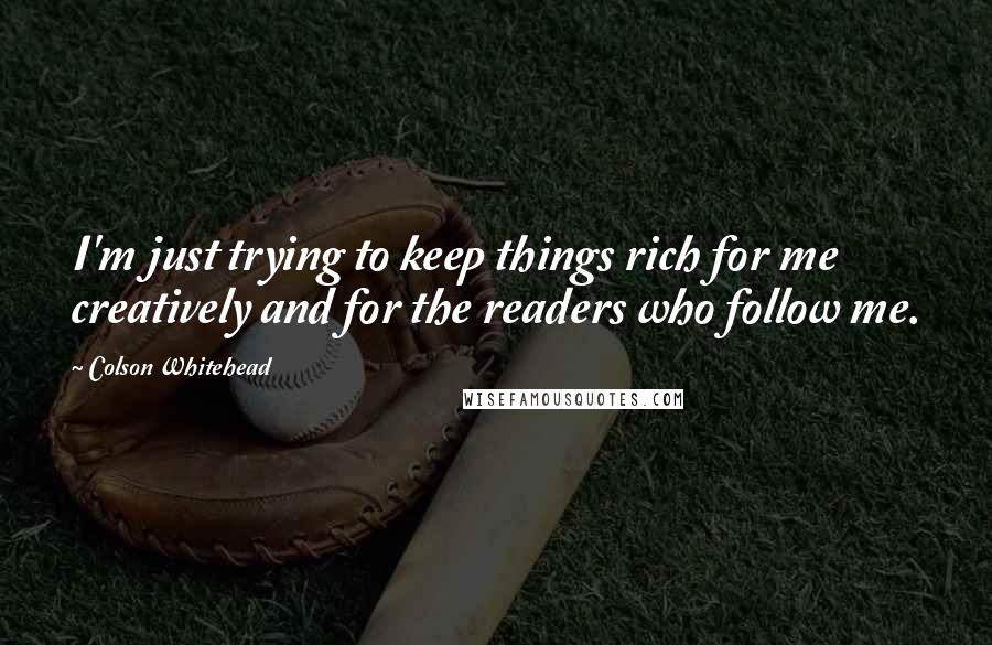 Colson Whitehead Quotes: I'm just trying to keep things rich for me creatively and for the readers who follow me.