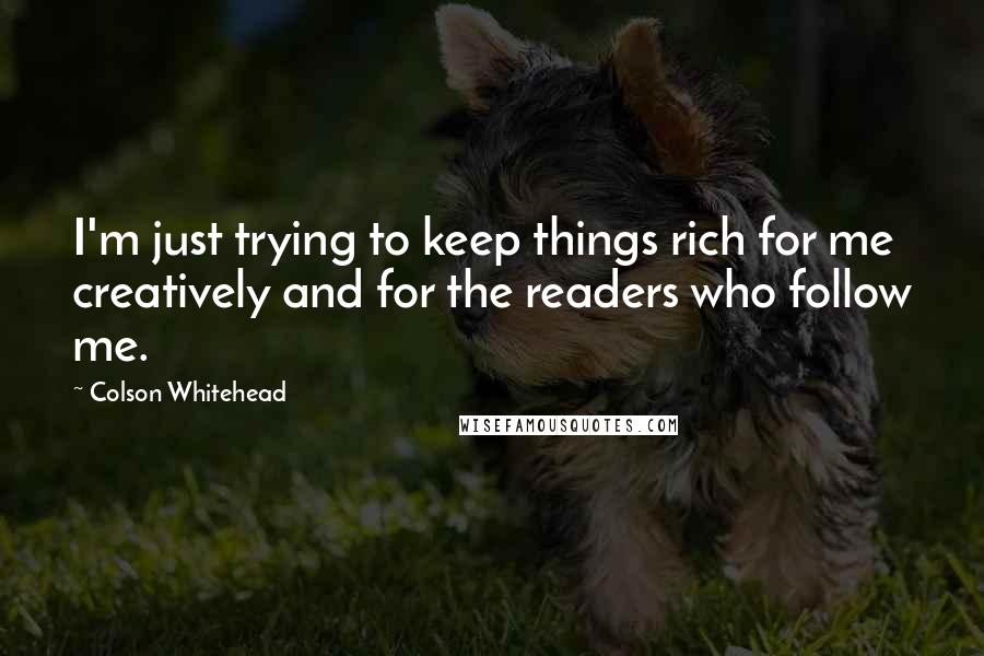 Colson Whitehead Quotes: I'm just trying to keep things rich for me creatively and for the readers who follow me.