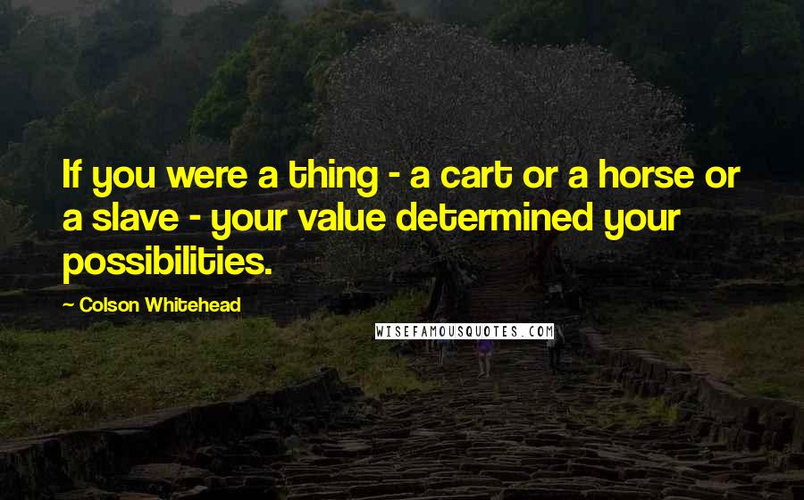 Colson Whitehead Quotes: If you were a thing - a cart or a horse or a slave - your value determined your possibilities.