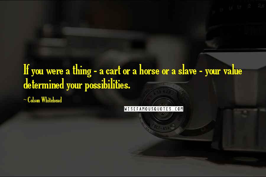 Colson Whitehead Quotes: If you were a thing - a cart or a horse or a slave - your value determined your possibilities.