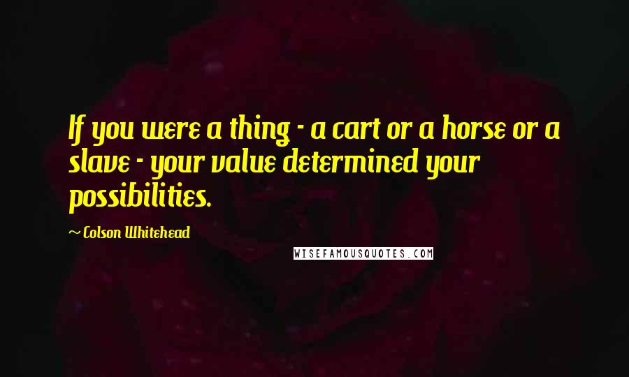 Colson Whitehead Quotes: If you were a thing - a cart or a horse or a slave - your value determined your possibilities.