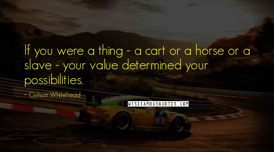 Colson Whitehead Quotes: If you were a thing - a cart or a horse or a slave - your value determined your possibilities.