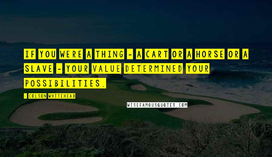 Colson Whitehead Quotes: If you were a thing - a cart or a horse or a slave - your value determined your possibilities.