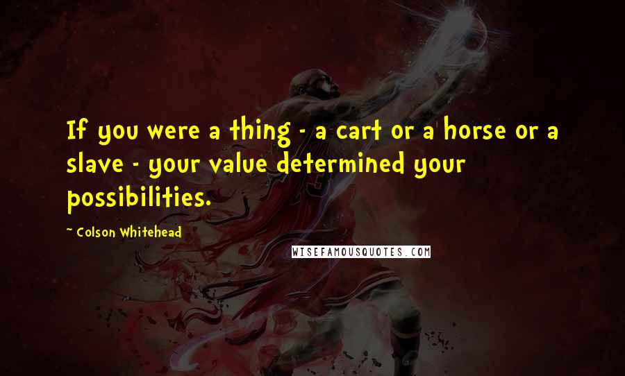 Colson Whitehead Quotes: If you were a thing - a cart or a horse or a slave - your value determined your possibilities.