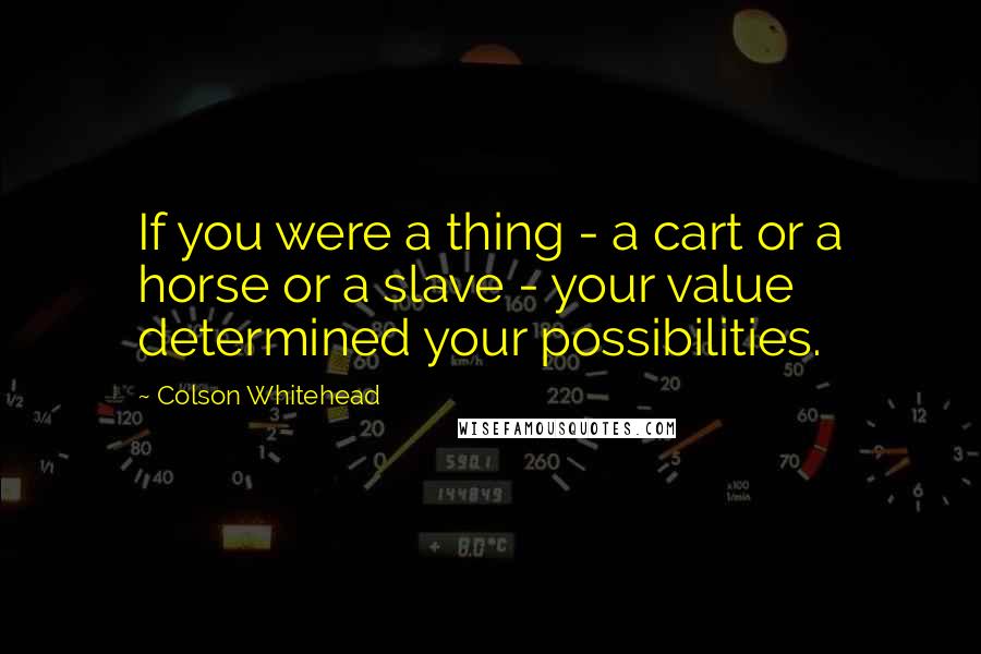 Colson Whitehead Quotes: If you were a thing - a cart or a horse or a slave - your value determined your possibilities.