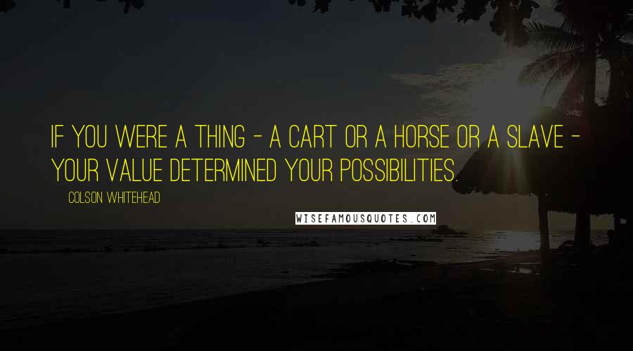 Colson Whitehead Quotes: If you were a thing - a cart or a horse or a slave - your value determined your possibilities.