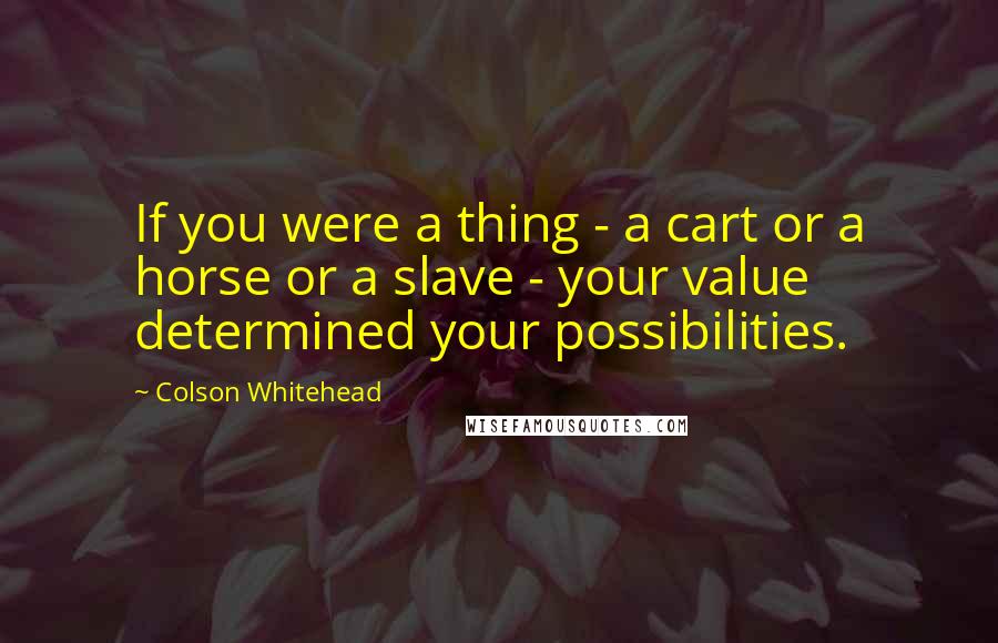 Colson Whitehead Quotes: If you were a thing - a cart or a horse or a slave - your value determined your possibilities.