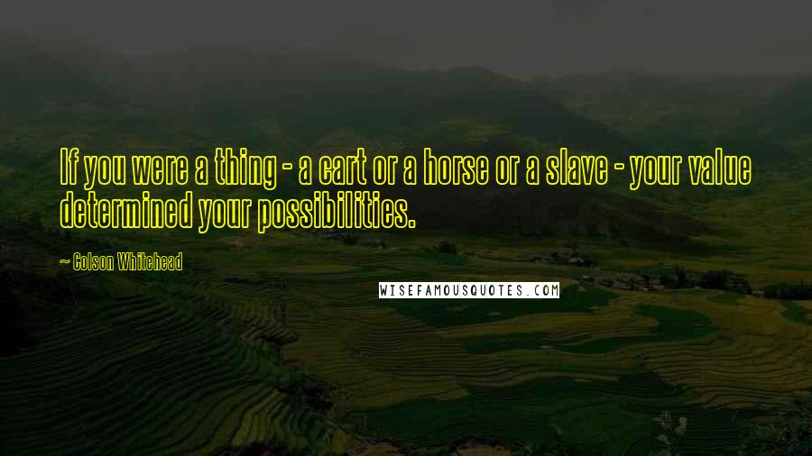 Colson Whitehead Quotes: If you were a thing - a cart or a horse or a slave - your value determined your possibilities.