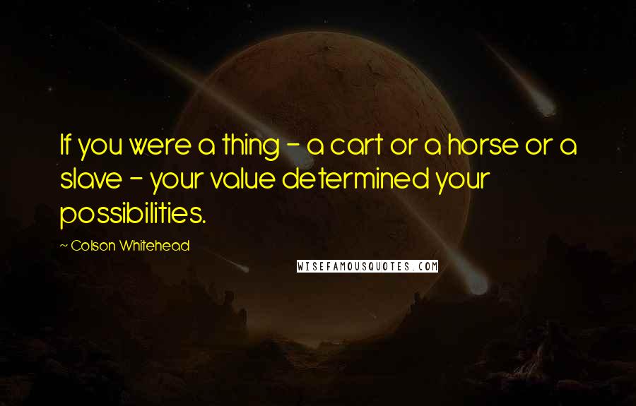 Colson Whitehead Quotes: If you were a thing - a cart or a horse or a slave - your value determined your possibilities.