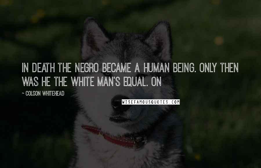 Colson Whitehead Quotes: In death the negro became a human being. Only then was he the white man's equal. On