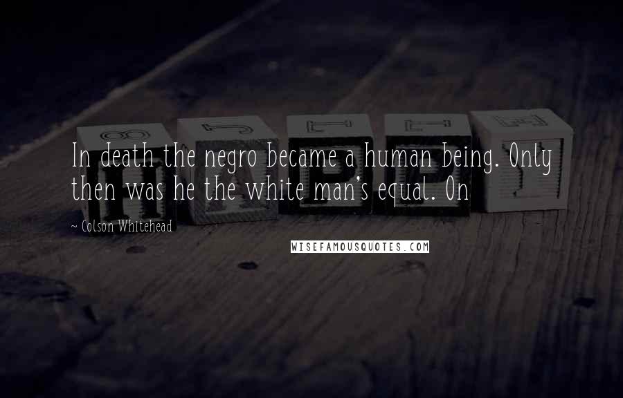 Colson Whitehead Quotes: In death the negro became a human being. Only then was he the white man's equal. On