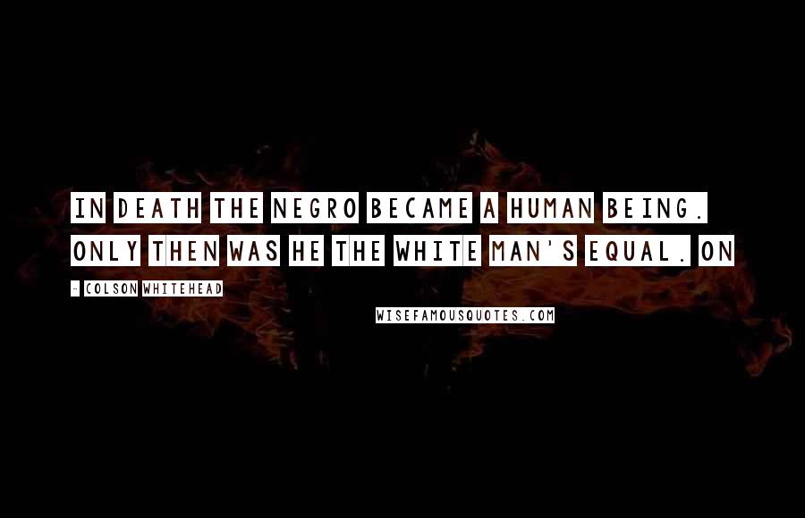 Colson Whitehead Quotes: In death the negro became a human being. Only then was he the white man's equal. On