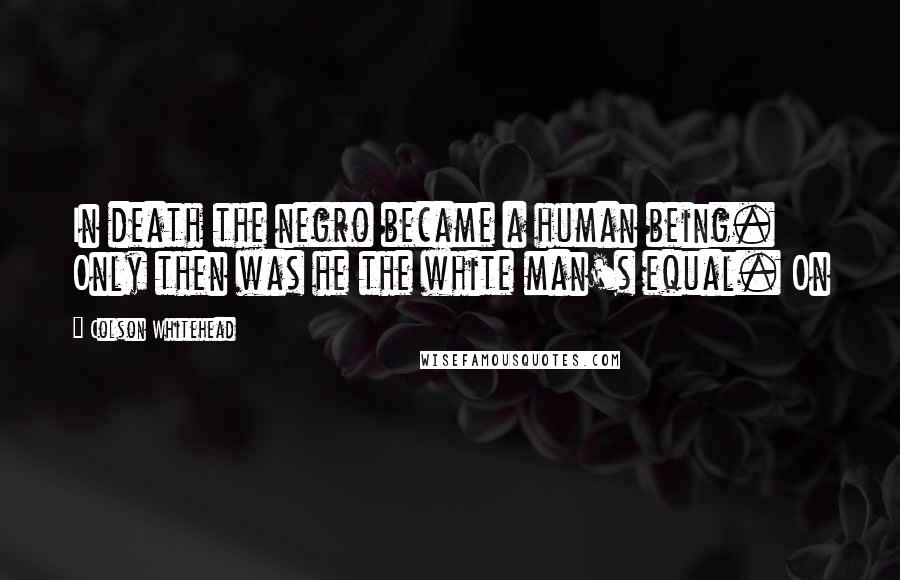 Colson Whitehead Quotes: In death the negro became a human being. Only then was he the white man's equal. On