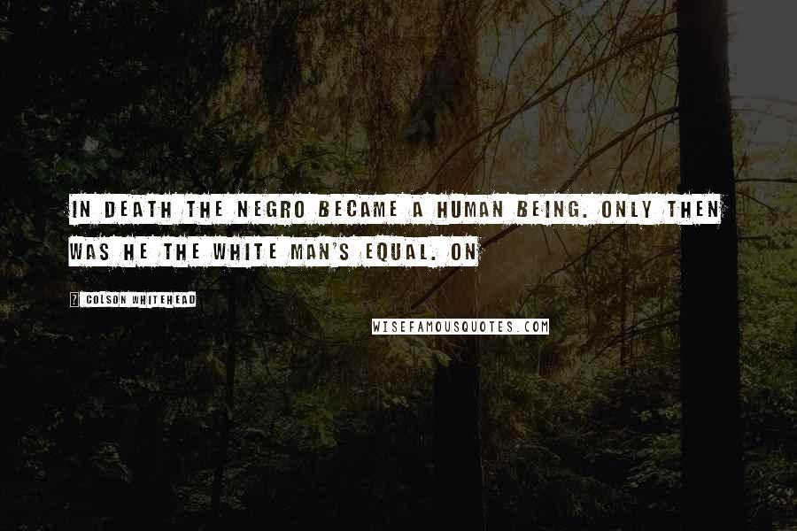 Colson Whitehead Quotes: In death the negro became a human being. Only then was he the white man's equal. On