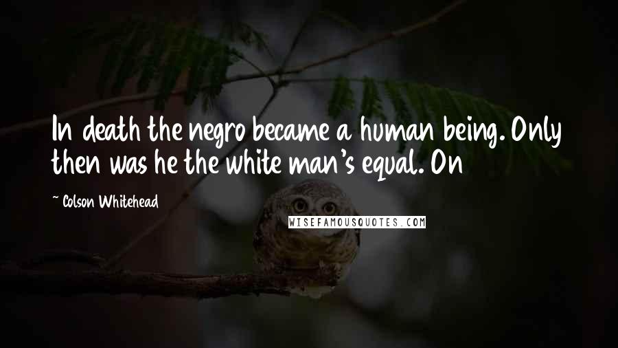 Colson Whitehead Quotes: In death the negro became a human being. Only then was he the white man's equal. On