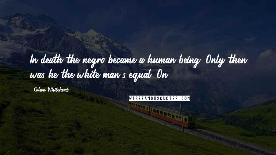 Colson Whitehead Quotes: In death the negro became a human being. Only then was he the white man's equal. On