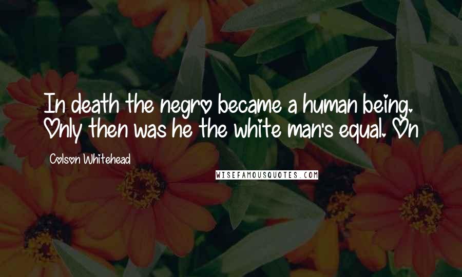 Colson Whitehead Quotes: In death the negro became a human being. Only then was he the white man's equal. On