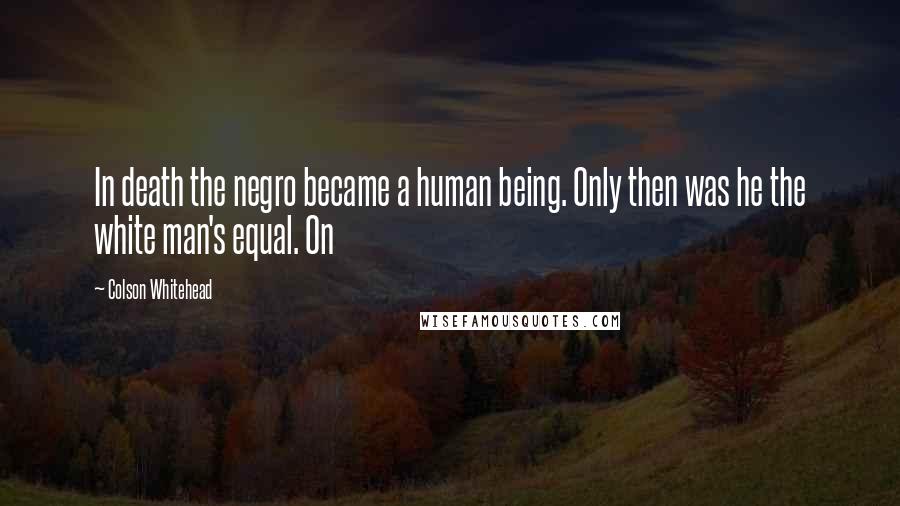 Colson Whitehead Quotes: In death the negro became a human being. Only then was he the white man's equal. On