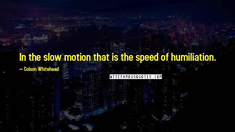 Colson Whitehead Quotes: In the slow motion that is the speed of humiliation.