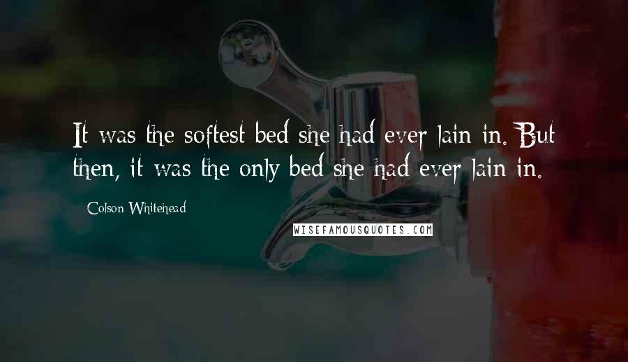 Colson Whitehead Quotes: It was the softest bed she had ever lain in. But then, it was the only bed she had ever lain in.