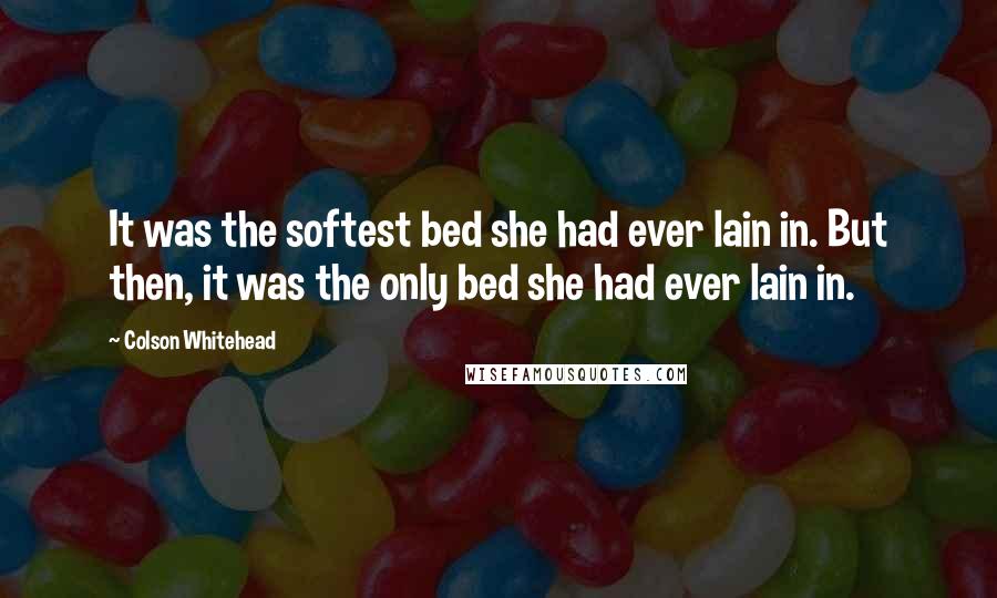 Colson Whitehead Quotes: It was the softest bed she had ever lain in. But then, it was the only bed she had ever lain in.