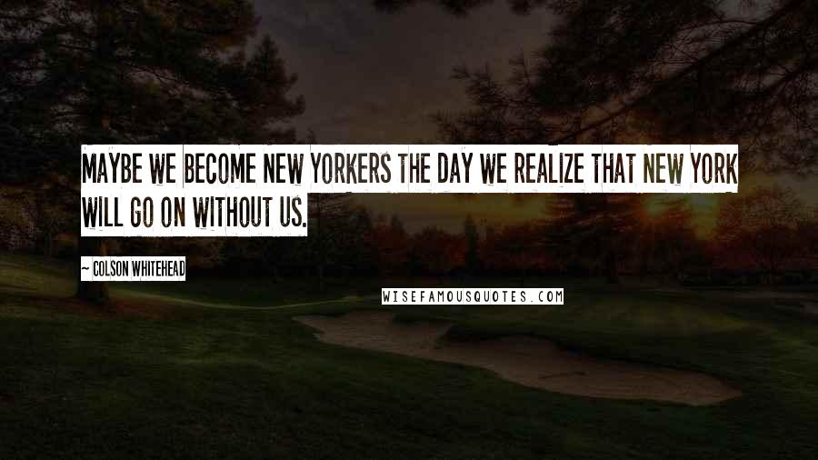 Colson Whitehead Quotes: Maybe we become New Yorkers the day we realize that New York will go on without us.