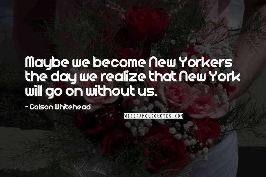 Colson Whitehead Quotes: Maybe we become New Yorkers the day we realize that New York will go on without us.