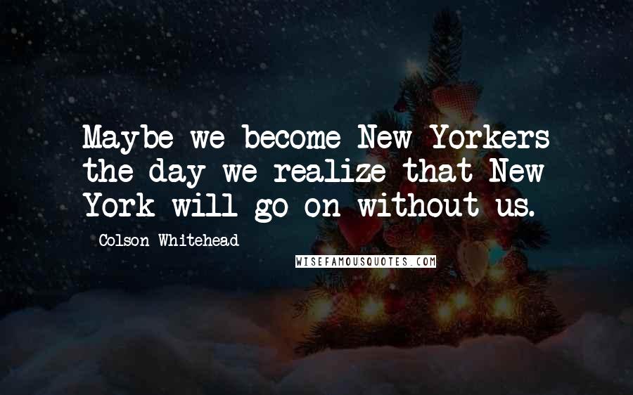 Colson Whitehead Quotes: Maybe we become New Yorkers the day we realize that New York will go on without us.